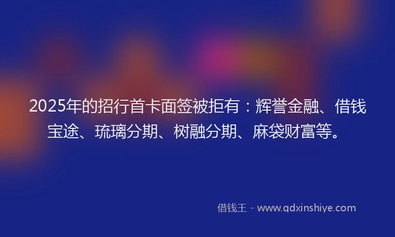 2025年的招行首卡面签被拒有：辉誉金融、借钱宝途、琉璃分期、树融分期、麻袋财富等。
