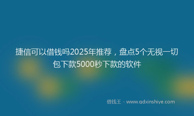 捷信可以借钱吗2025年推荐，盘点5个无视一切包下款5000秒下款的软件