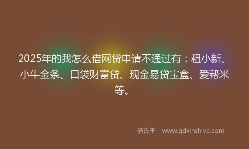 2025年的我怎么借网贷申请不通过有：租小新、小牛金条、口袋财富贷、现金易贷宝盒、爱帮米等。