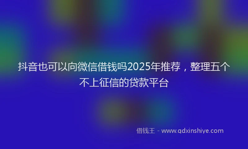 抖音也可以向微信借钱吗2025年推荐，整理五个不上征信的贷款平台