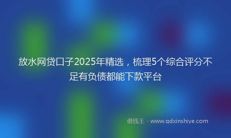 放水网贷口子2025年精选，梳理5个综合评分不足有负债都能下款平台