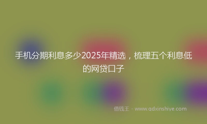 手机分期利息多少2025年精选，梳理五个利息低的网贷口子