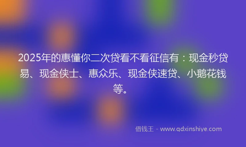 2025年的惠懂你二次贷看不看征信有：现金秒贷易、现金侠士、惠众乐、现金侠速贷、小鹅花钱等。