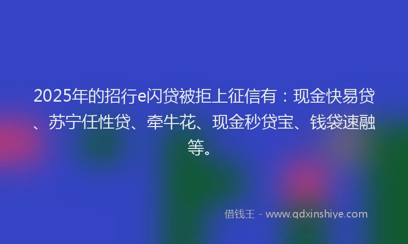 2025年的招行e闪贷被拒上征信有：现金快易贷、苏宁任性贷、牵牛花、现金秒贷宝、钱袋速融等。