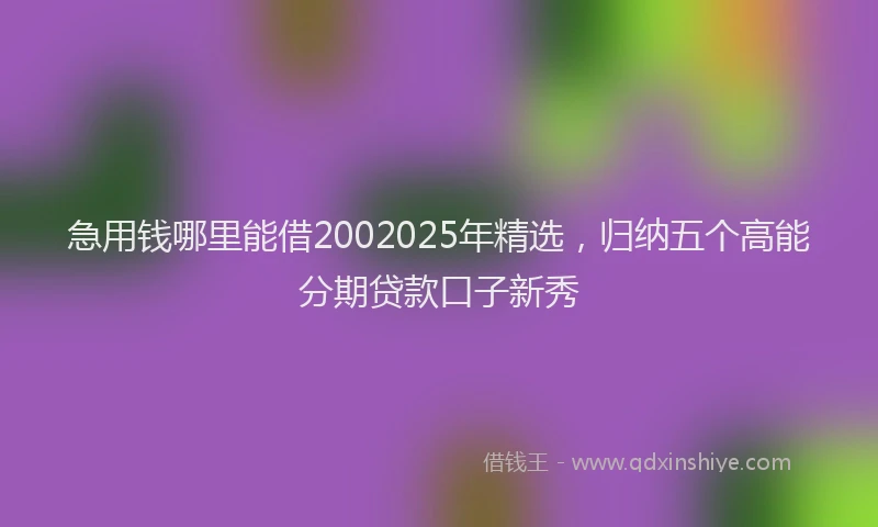 急用钱哪里能借2002025年精选，归纳五个高能分期贷款口子新秀