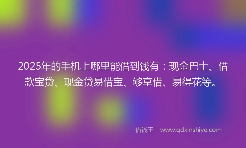 2025年的手机上哪里能借到钱有：现金巴士、借款宝贷、现金贷易借宝、够享借、易得花等。