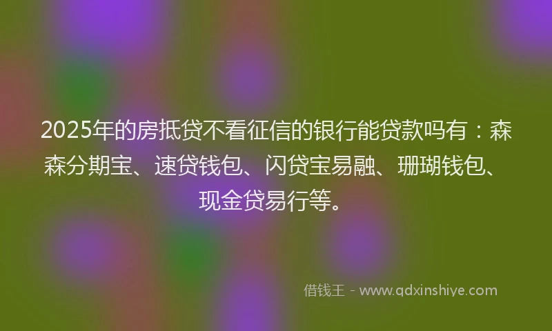 2025年的房抵贷不看征信的银行能贷款吗有：森森分期宝、速贷钱包、闪贷宝易融、珊瑚钱包、现金贷易行等。