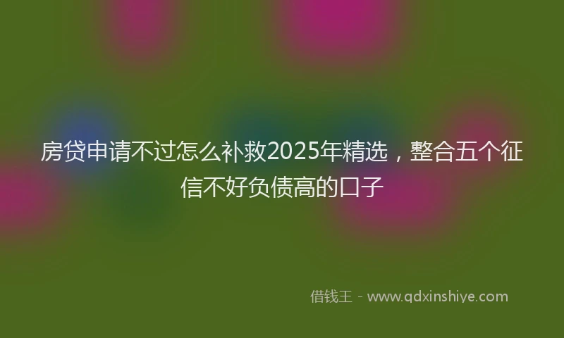 房贷申请不过怎么补救2025年精选，整合五个征信不好负债高的口子