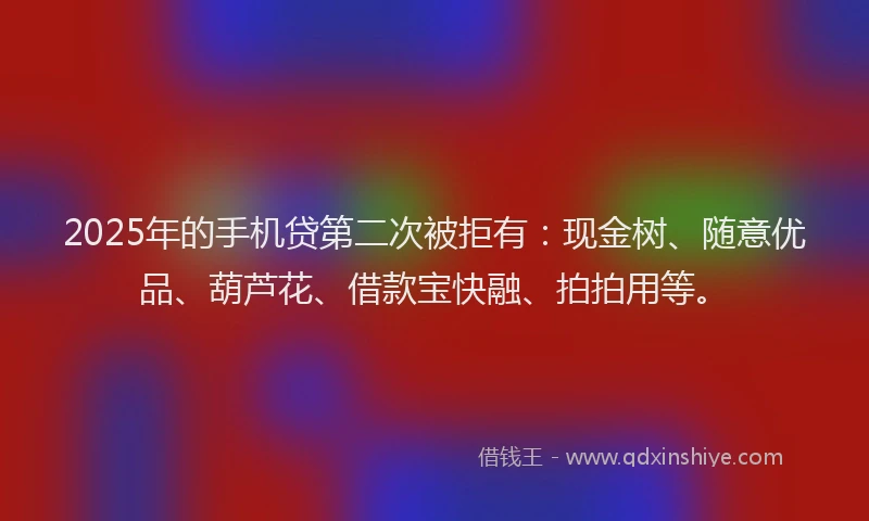 2025年的手机贷第二次被拒有：现金树、随意优品、葫芦花、借款宝快融、拍拍用等。
