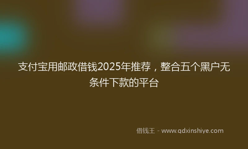 支付宝用邮政借钱2025年推荐，整合五个黑户无条件下款的平台