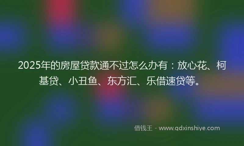 2025年的房屋贷款通不过怎么办有：放心花、柯基贷、小丑鱼、东方汇、乐借速贷等。