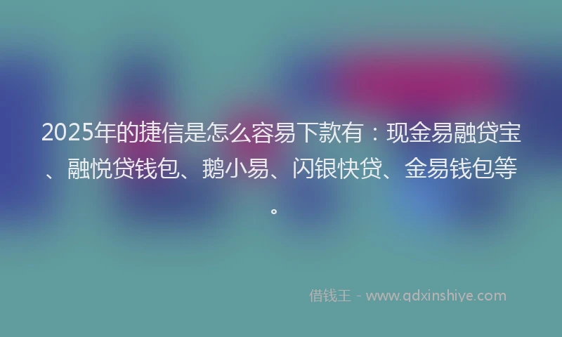 2025年的捷信是怎么容易下款有：现金易融贷宝、融悦贷钱包、鹅小易、闪银快贷、金易钱包等。