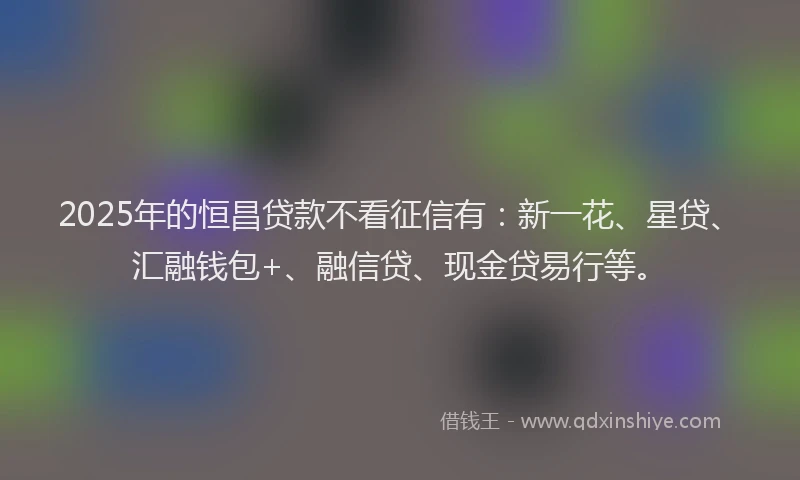 2025年的恒昌贷款不看征信有：新一花、星贷、汇融钱包+、融信贷、现金贷易行等。