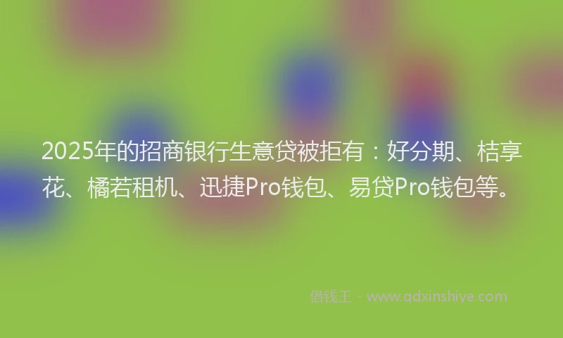 2025年的招商银行生意贷被拒有：好分期、桔享花、橘若租机、迅捷Pro钱包、易贷Pro钱包等。