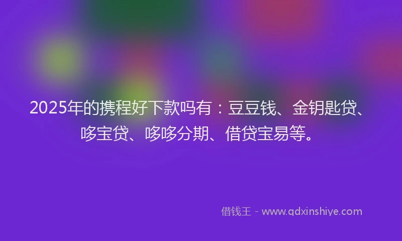 2025年的携程好下款吗有：豆豆钱、金钥匙贷、哆宝贷、哆哆分期、借贷宝易等。