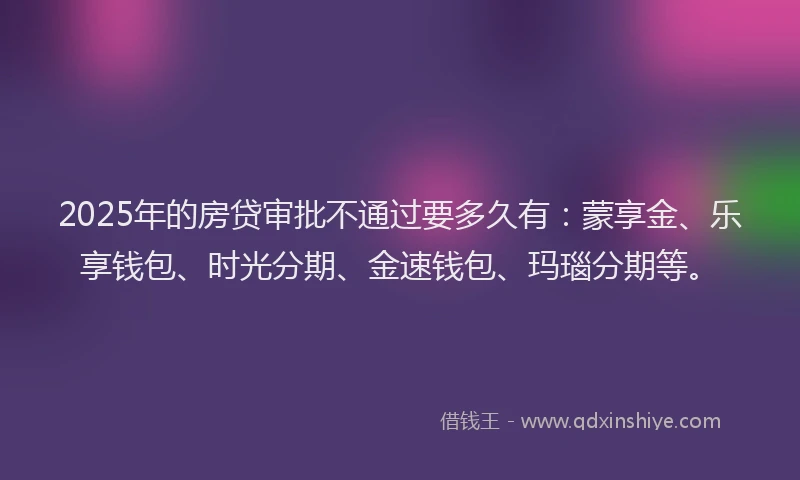 2025年的房贷审批不通过要多久有：蒙享金、乐享钱包、时光分期、金速钱包、玛瑙分期等。