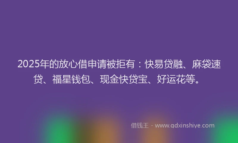 2025年的放心借申请被拒有：快易贷融、麻袋速贷、福星钱包、现金快贷宝、好运花等。
