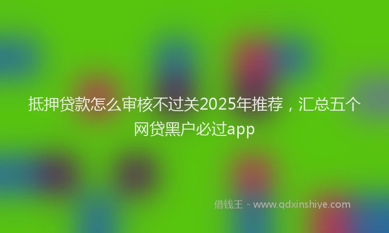 抵押贷款怎么审核不过关2025年推荐，汇总五个网贷黑户必过app