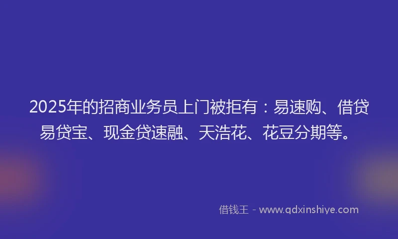 2025年的招商业务员上门被拒有：易速购、借贷易贷宝、现金贷速融、天浩花、花豆分期等。