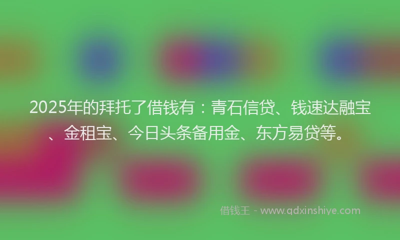 2025年的拜托了借钱有：青石信贷、钱速达融宝、金租宝、今日头条备用金、东方易贷等。