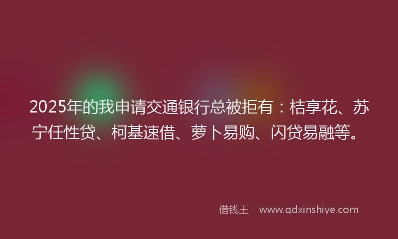 2025年的我申请交通银行总被拒有：桔享花、苏宁任性贷、柯基速借、萝卜易购、闪贷易融等。