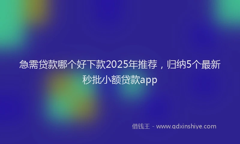 急需贷款哪个好下款2025年推荐，归纳5个最新秒批小额贷款app