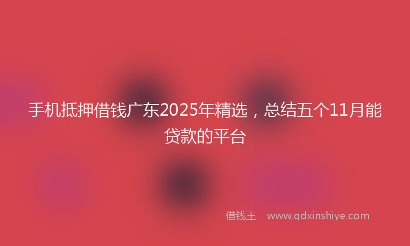 手机抵押借钱广东2025年精选，总结五个11月能贷款的平台
