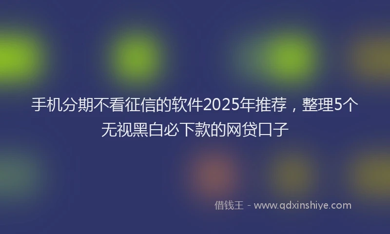 手机分期不看征信的软件2025年推荐，整理5个无视黑白必下款的网贷口子