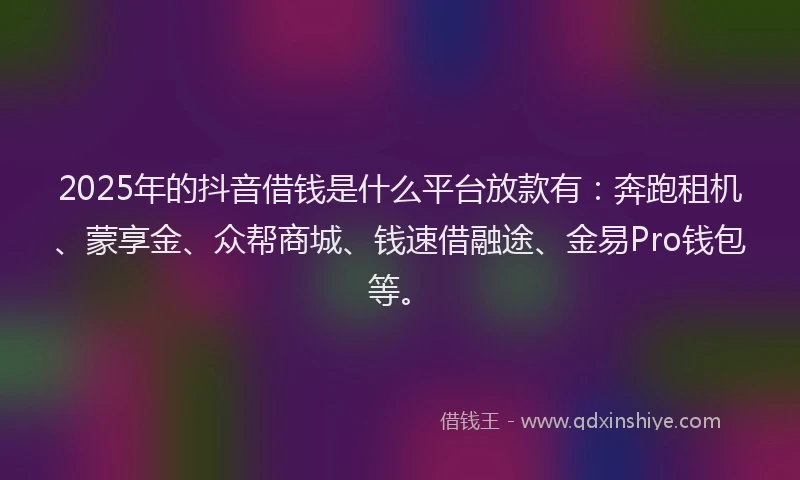 2025年的抖音借钱是什么平台放款有：奔跑租机、蒙享金、众帮商城、钱速借融途、金易Pro钱包等。