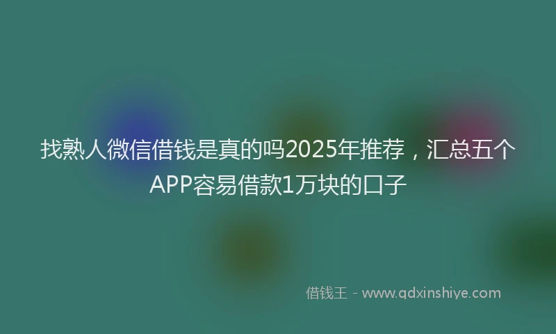 找熟人微信借钱是真的吗2025年推荐，汇总五个APP容易借款1万块的口子