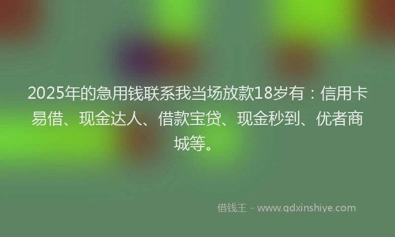 2025年的急用钱联系我当场放款18岁有：信用卡易借、现金达人、借款宝贷、现金秒到、优者商城等。