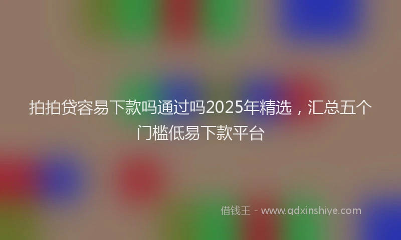 拍拍贷容易下款吗通过吗2025年精选，汇总五个门槛低易下款平台