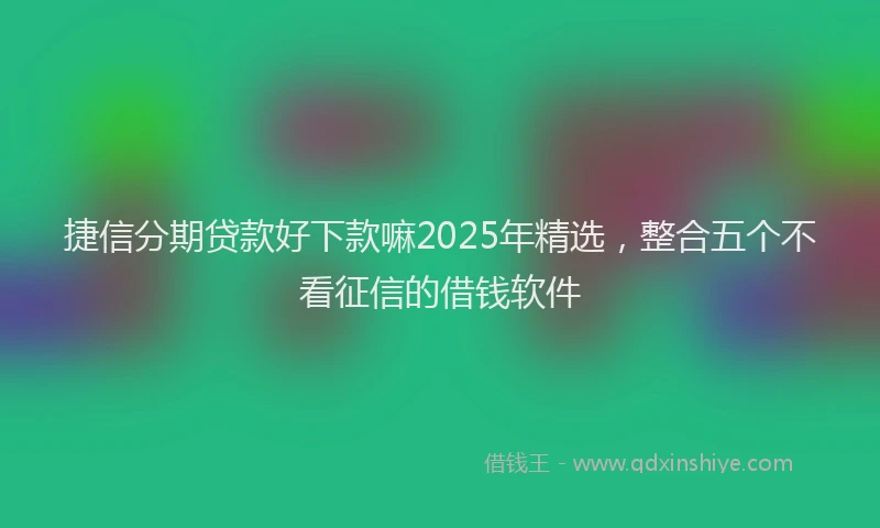捷信分期贷款好下款嘛2025年精选，整合五个不看征信的借钱软件