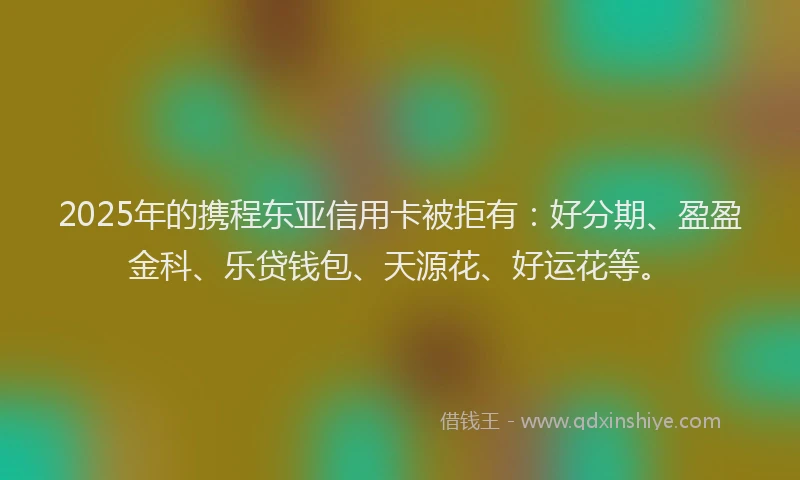 2025年的携程东亚信用卡被拒有：好分期、盈盈金科、乐贷钱包、天源花、好运花等。