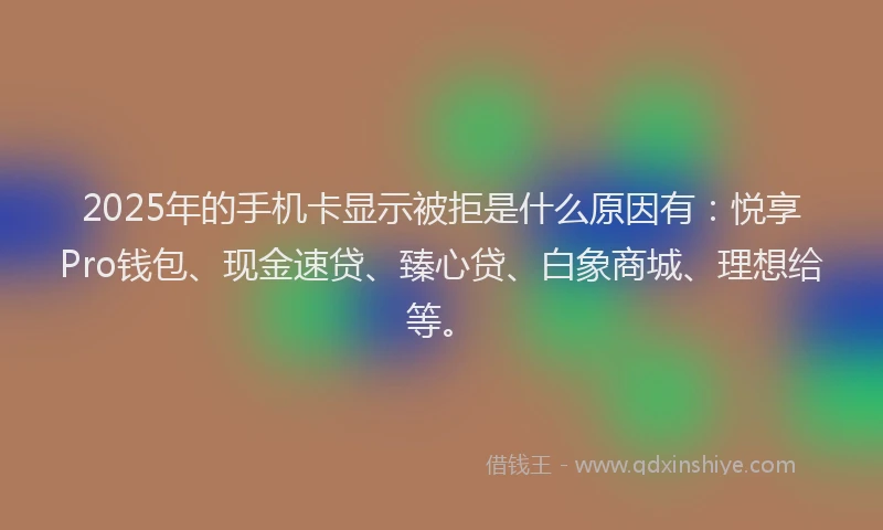 2025年的手机卡显示被拒是什么原因有：悦享Pro钱包、现金速贷、臻心贷、白象商城、理想给等。