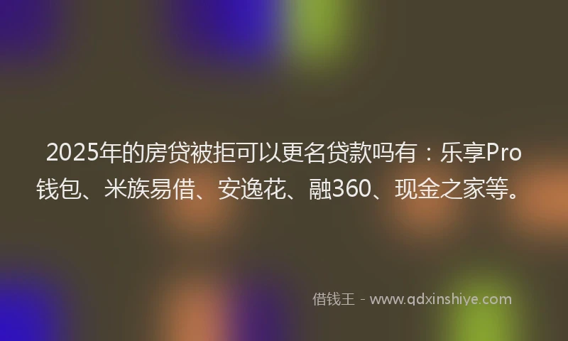 2025年的房贷被拒可以更名贷款吗有：乐享Pro钱包、米族易借、安逸花、融360、现金之家等。