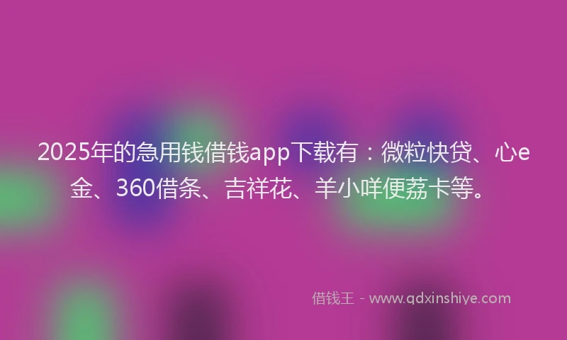 2025年的急用钱借钱app下载有：微粒快贷、心e金、360借条、吉祥花、羊小咩便荔卡等。