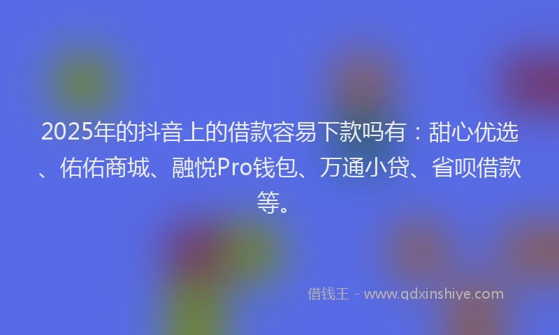 2025年的抖音上的借款容易下款吗有：甜心优选、佑佑商城、融悦Pro钱包、万通小贷、省呗借款等。