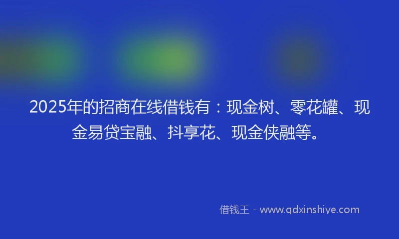 2025年的招商在线借钱有：现金树、零花罐、现金易贷宝融、抖享花、现金侠融等。