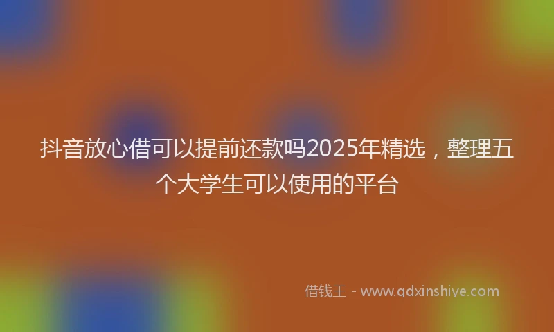 抖音放心借可以提前还款吗2025年精选，整理五个大学生可以使用的平台