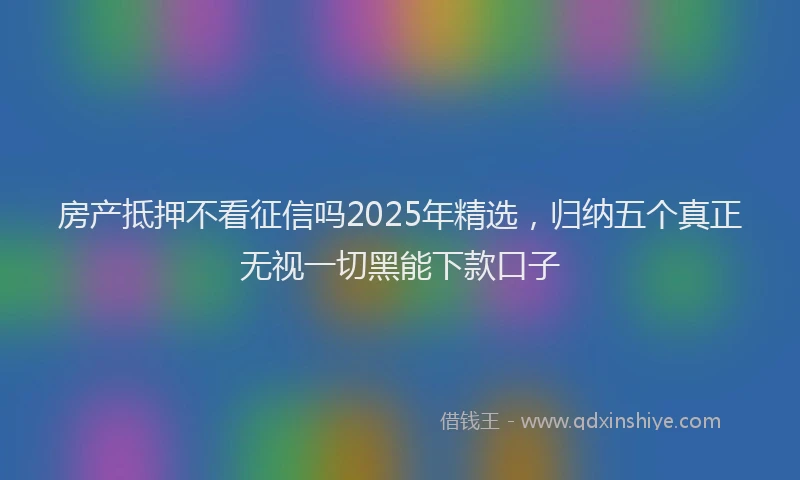 房产抵押不看征信吗2025年精选，归纳五个真正无视一切黑能下款口子