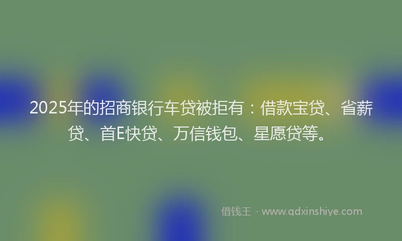 2025年的招商银行车贷被拒有：借款宝贷、省薪贷、首E快贷、万信钱包、星愿贷等。