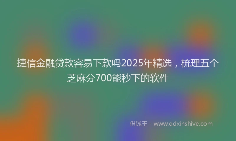 捷信金融贷款容易下款吗2025年精选，梳理五个芝麻分700能秒下的软件
