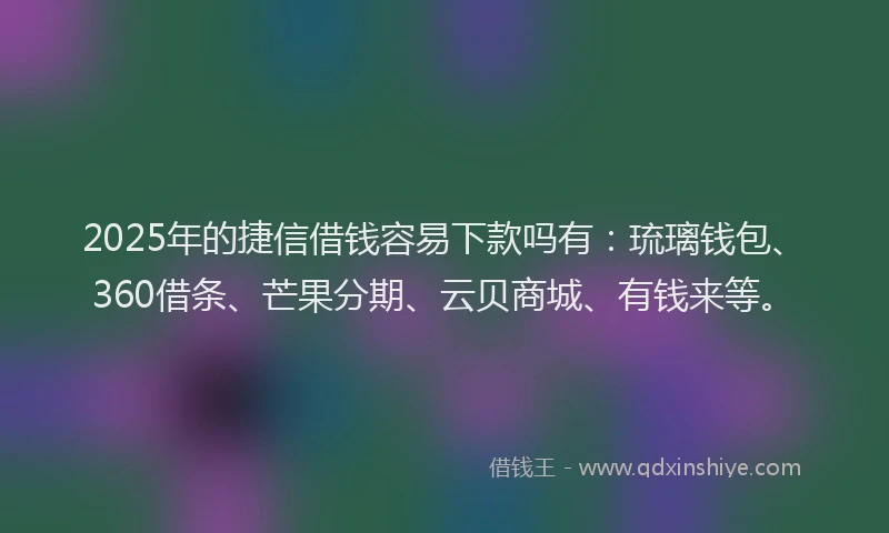 2025年的捷信借钱容易下款吗有：琉璃钱包、360借条、芒果分期、云贝商城、有钱来等。