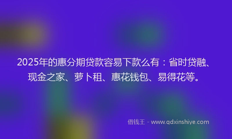 2025年的惠分期贷款容易下款么有：省时贷融、现金之家、萝卜租、惠花钱包、易得花等。