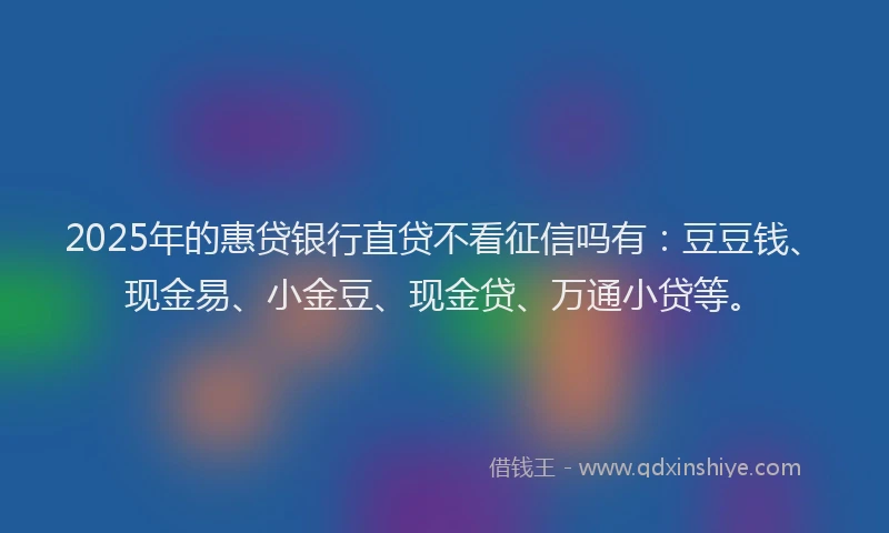 2025年的惠贷银行直贷不看征信吗有：豆豆钱、现金易、小金豆、现金贷、万通小贷等。