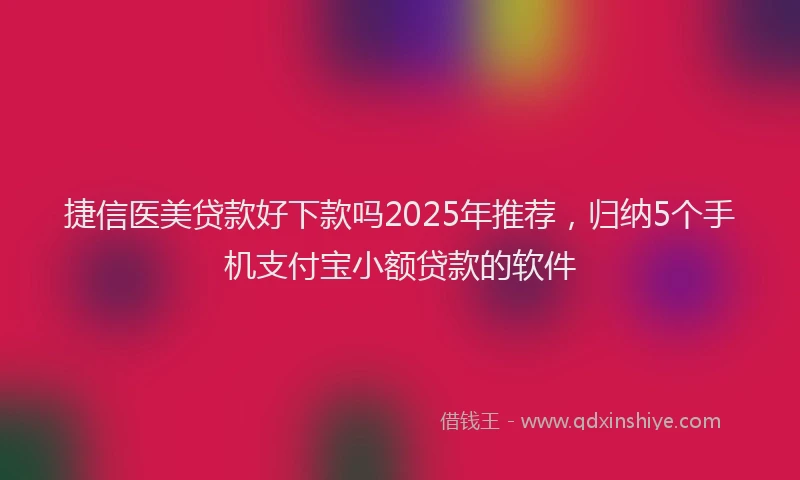 捷信医美贷款好下款吗2025年推荐，归纳5个手机支付宝小额贷款的软件