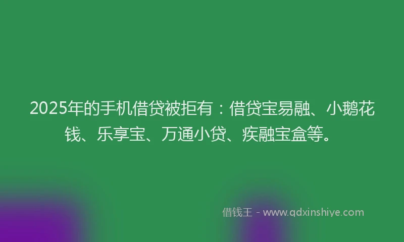 2025年的手机借贷被拒有：借贷宝易融、小鹅花钱、乐享宝、万通小贷、疾融宝盒等。