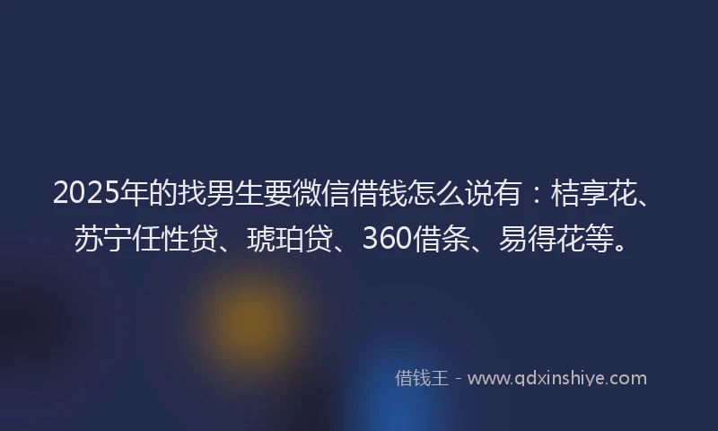 2025年的找男生要微信借钱怎么说有：桔享花、苏宁任性贷、琥珀贷、360借条、易得花等。