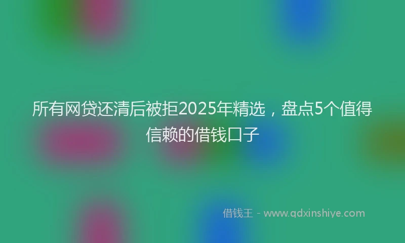 所有网贷还清后被拒2025年精选，盘点5个值得信赖的借钱口子